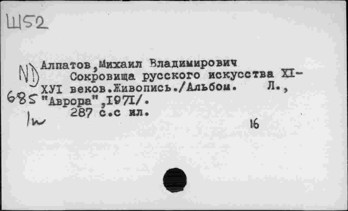 ﻿Ш<72.
Алпатов,Михаил Владимирович
1\1) Сокровища русского искусства XI-zЛ ^ХУІ веков.Живопись./Альбом.	Л.,
"Аврора" ,1071/.
»	287 с.с ил.
16